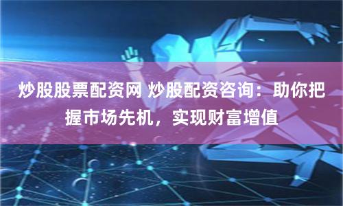 炒股股票配资网 炒股配资咨询：助你把握市场先机，实现财富增值
