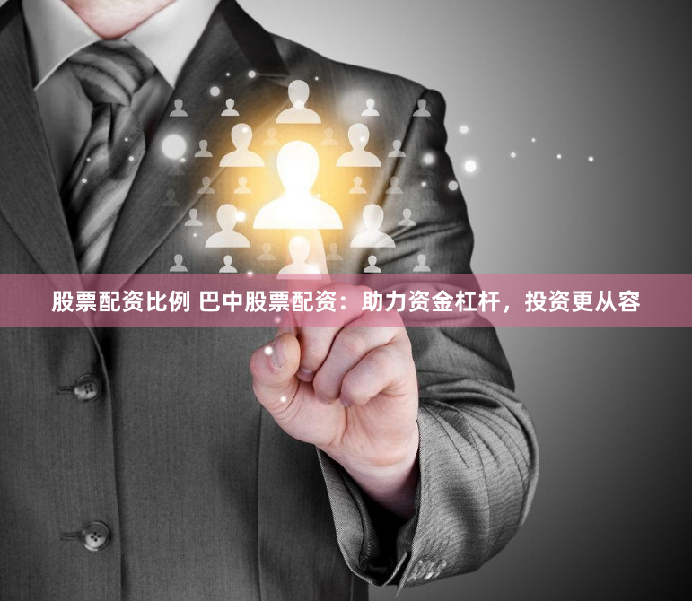 股票配资比例 巴中股票配资：助力资金杠杆，投资更从容