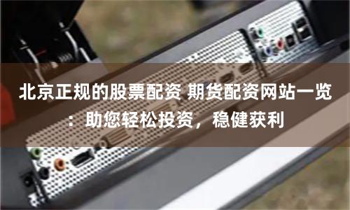 北京正规的股票配资 期货配资网站一览：助您轻松投资，稳健获利