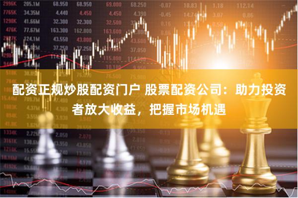 配资正规炒股配资门户 股票配资公司：助力投资者放大收益，把握市场机遇