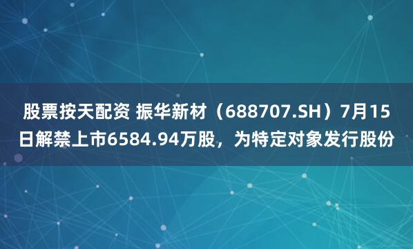 股票按天配资 振华新材（688707.SH）7月15日解禁上市6584.94万股，为特定对象发行股份