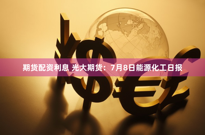 期货配资利息 光大期货：7月8日能源化工日报