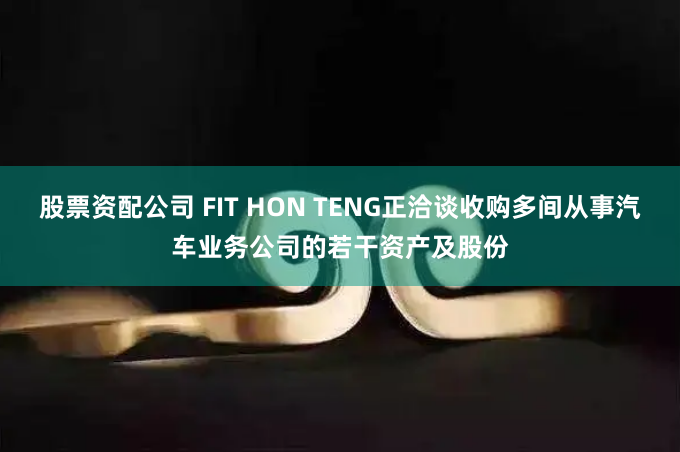 股票资配公司 FIT HON TENG正洽谈收购多间从事汽车业务公司的若干资产及股份