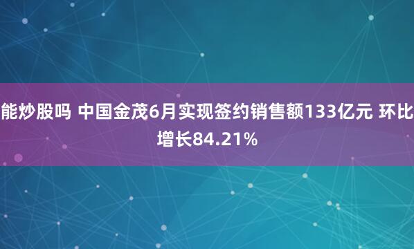 能炒股吗 中国金茂6月实现签约销售额133亿元 环比增长84.21%