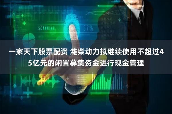一家天下股票配资 潍柴动力拟继续使用不超过45亿元的闲置募集资金进行现金管理