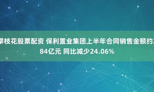 攀枝花股票配资 保利置业集团上半年合同销售金额约284亿元 同比减少24.06%
